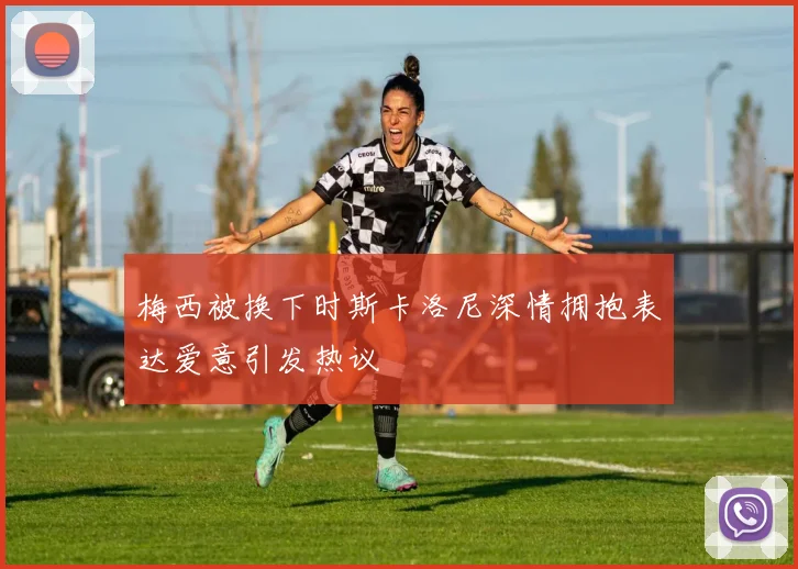 梅西被换下时斯卡洛尼深情拥抱表达爱意引发热议