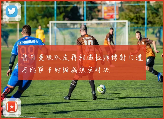 昔日曼联队友再相遇拉师傅射门遭万比萨卡封堵成焦点对决