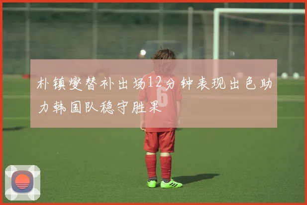 朴镇燮替补出场12分钟表现出色助力韩国队稳守胜果