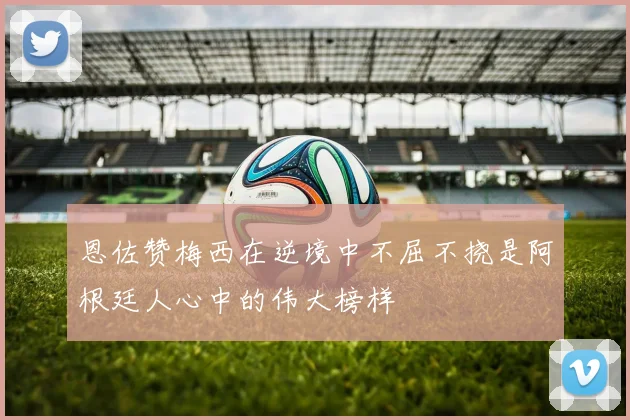 恩佐赞梅西在逆境中不屈不挠是阿根廷人心中的伟大榜样