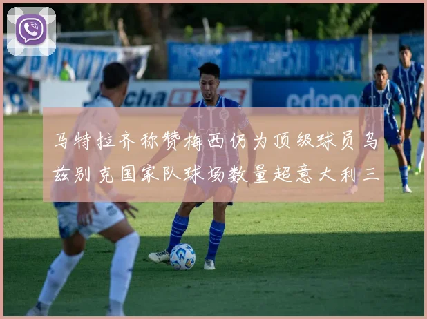 马特拉齐称赞梅西仍为顶级球员乌兹别克国家队球场数量超意大利三倍