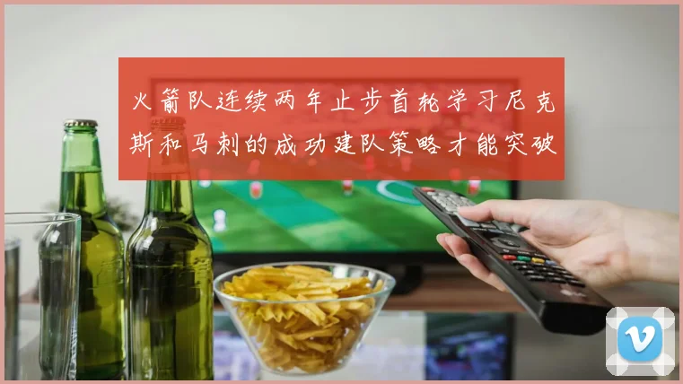 火箭队连续两年止步首轮学习尼克斯和马刺的成功建队策略才能突破瓶颈
