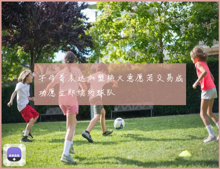 字母哥表达加盟热火意愿若交易成功愿立即续约球队