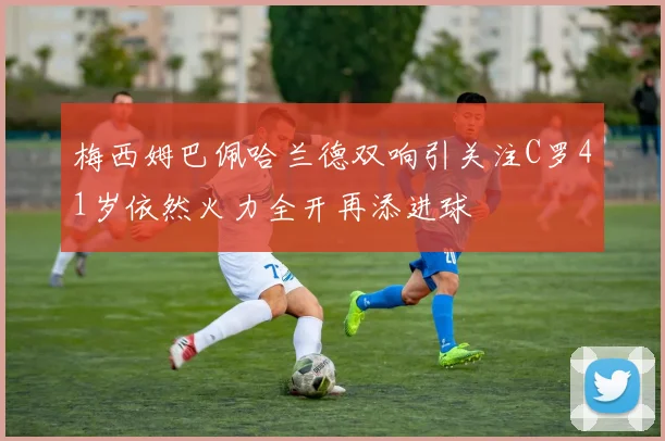 梅西姆巴佩哈兰德双响引关注C罗41岁依然火力全开再添进球