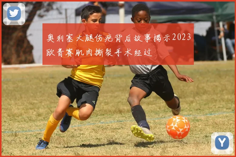 奥利塞大腿伤疤背后故事揭示2023欧青赛肌肉撕裂手术经过