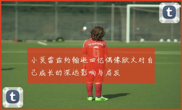 小莫雷兹约翰逊回忆偶像欧文对自己成长的深远影响与启发