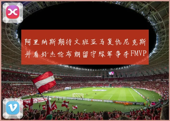 阿里纳斯期待文班亚马复仇尼克斯并看好杰伦布朗留守绿军争夺FMVP