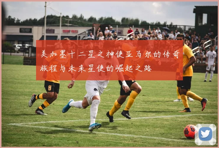 美加墨十二星之神使亚马尔的传奇旅程与未来星使的崛起之路