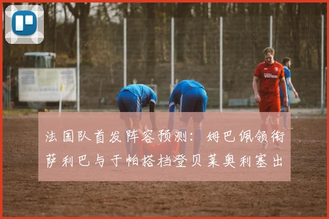 法国队首发阵容预测：姆巴佩领衔萨利巴与于帕搭档登贝莱奥利塞出战