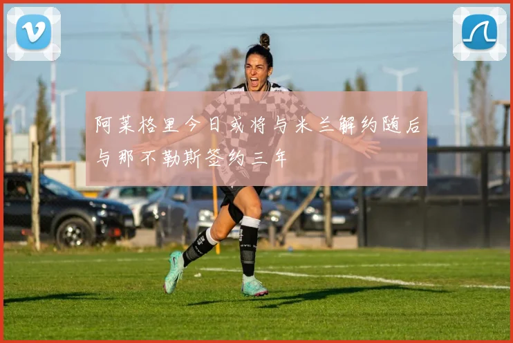 阿莱格里今日或将与米兰解约随后与那不勒斯签约三年