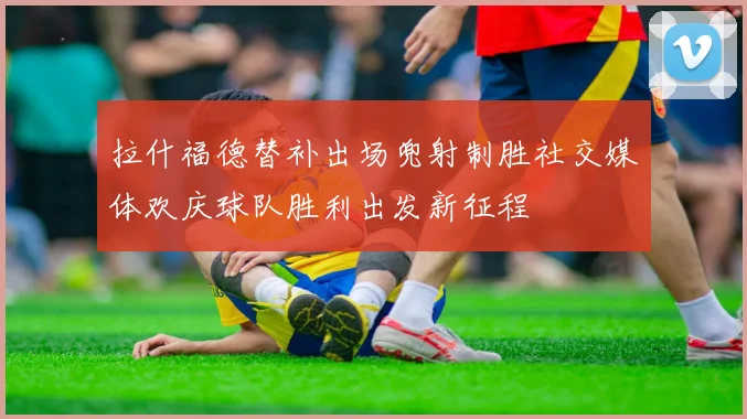 拉什福德替补出场兜射制胜社交媒体欢庆球队胜利出发新征程